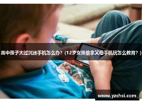 高中孩子太过沉迷手机怎么办？(12岁女孩偷拿父母手机玩怎么教育？)